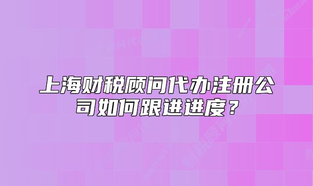 上海财税顾问代办注册公司如何跟进进度？