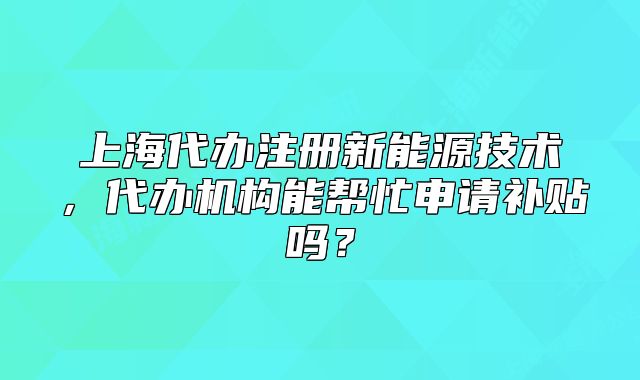 上海代办注册新能源技术,代办机构能帮忙申请补贴吗?