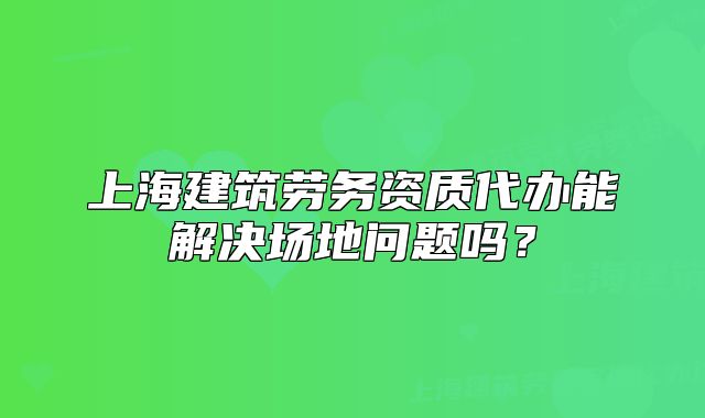 上海建筑劳务资质代办能解决场地问题吗?