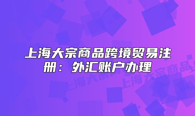 上海大宗商品跨境贸易注册:外汇账户办理