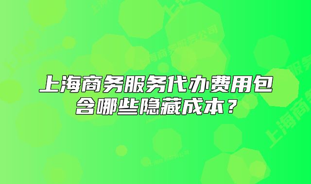 上海商务服务代办费用包含哪些隐藏成本？