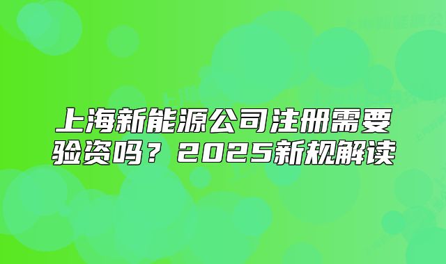 上海新能源公司注册需要验资吗？2025新规解读