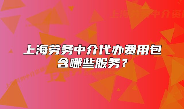 上海劳务中介代办费用包含哪些服务?