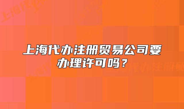 上海代办注册贸易公司要办理许可吗？