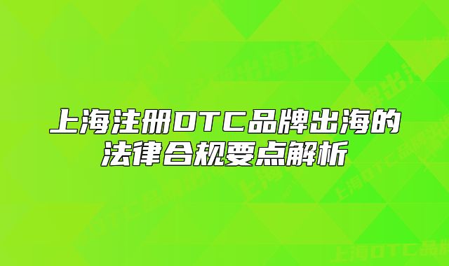 上海注册DTC品牌出海的法律合规要点解析