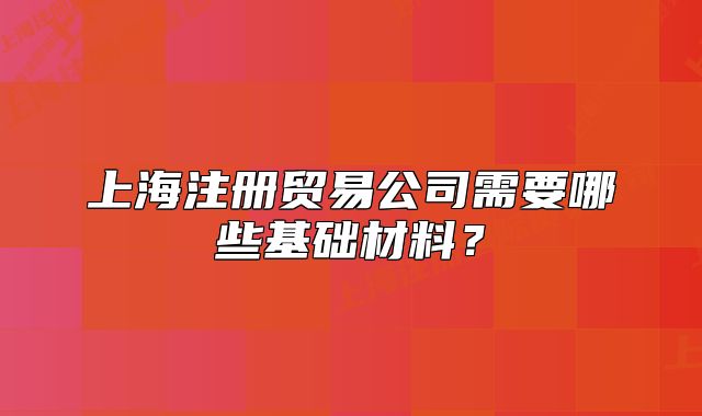 上海注册贸易公司需要哪些基础材料？