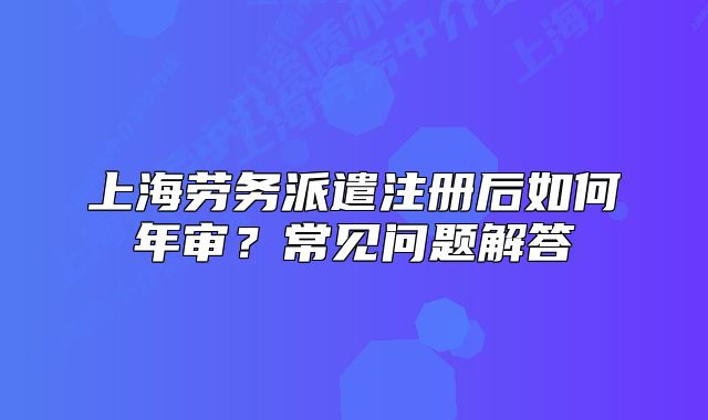 上海劳务派遣注册后如何年审?常见问题解答