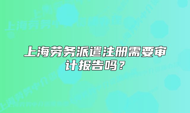 上海劳务派遣注册需要审计报告吗?