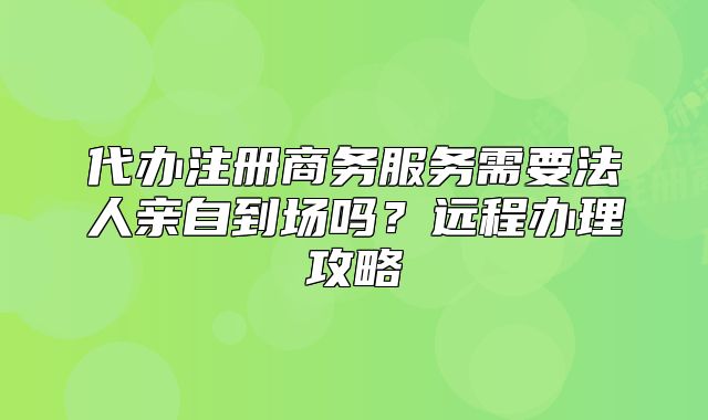 代办注册商务服务需要法人亲自到场吗?远程办理攻略