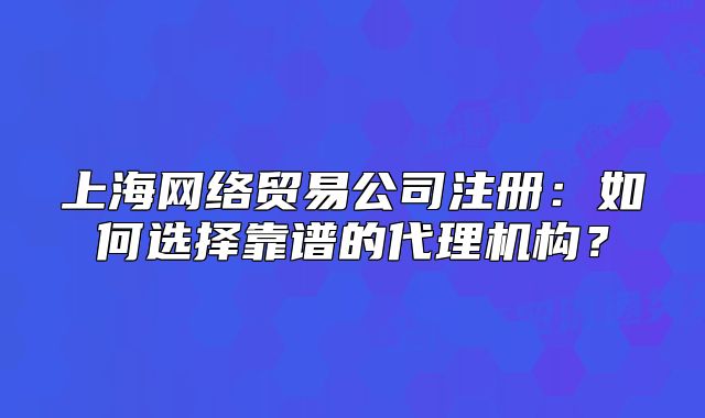上海网络贸易公司注册:如何选择靠谱的代理机构?