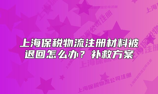 上海保税物流注册材料被退回怎么办？补救方案