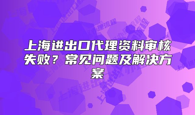 上海进出口代理资料审核失败?常见问题及解决方案