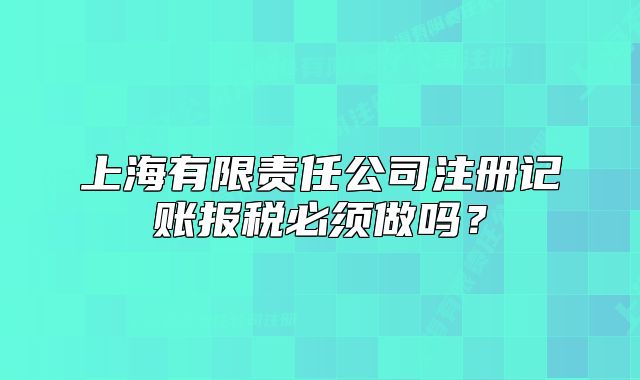 上海有限责任公司注册记账报税必须做吗?