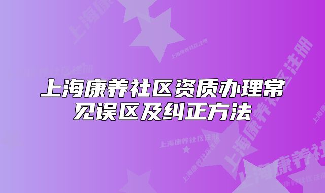 上海康养社区资质办理常见误区及纠正方法