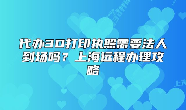 代办3D打印执照需要法人到场吗？上海远程办理攻略