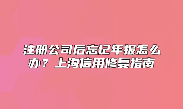 注册公司后忘记年报怎么办?上海信用修复指南