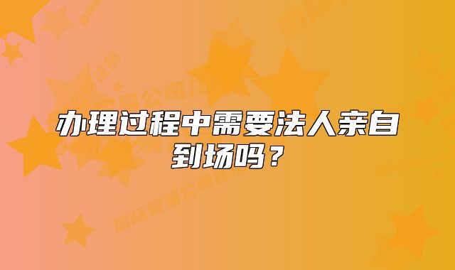办理过程中需要法人亲自到场吗？