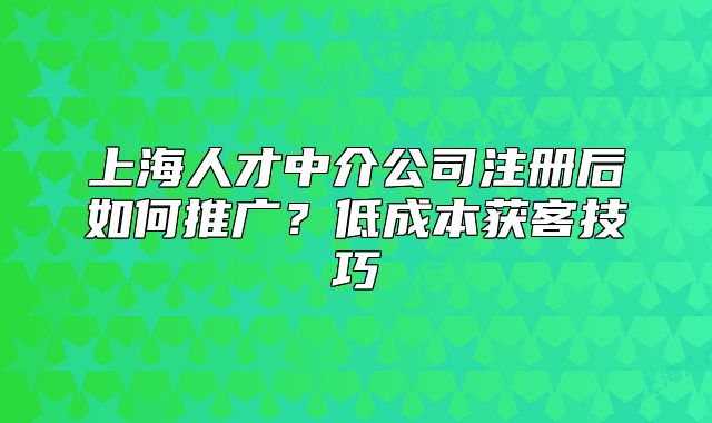 上海人才中介公司注册后如何推广?低成本获客技巧