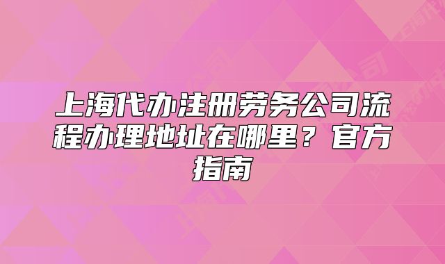 上海代办注册劳务公司流程办理地址在哪里?官方指南
