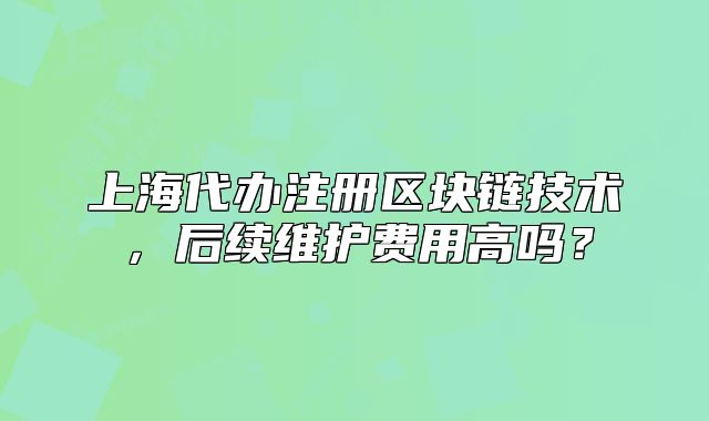 上海代办注册区块链技术，后续维护费用高吗？