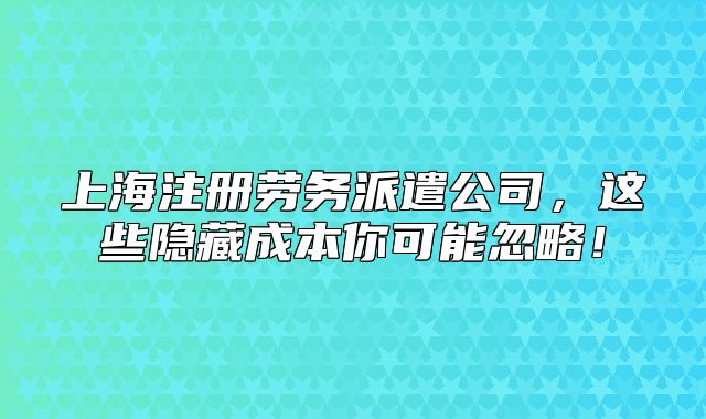 上海注册劳务派遣公司,这些隐藏成本你可能忽略!