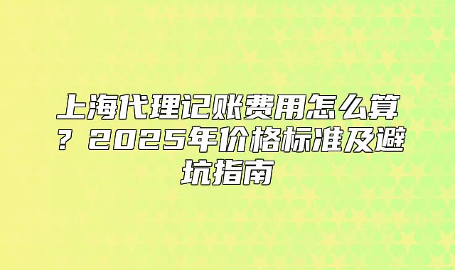 上海代理记账费用怎么算?2025年价格标准及避坑指南