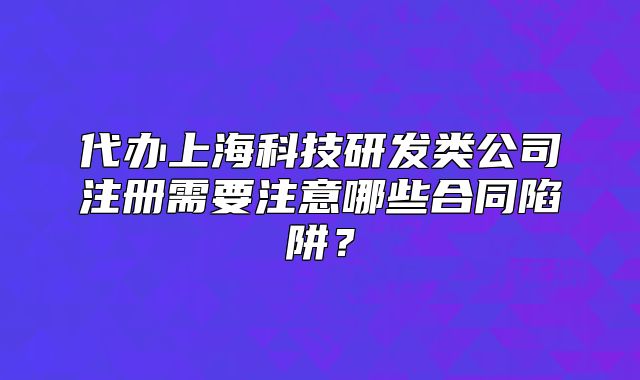 代办上海科技研发类公司注册需要注意哪些合同陷阱？