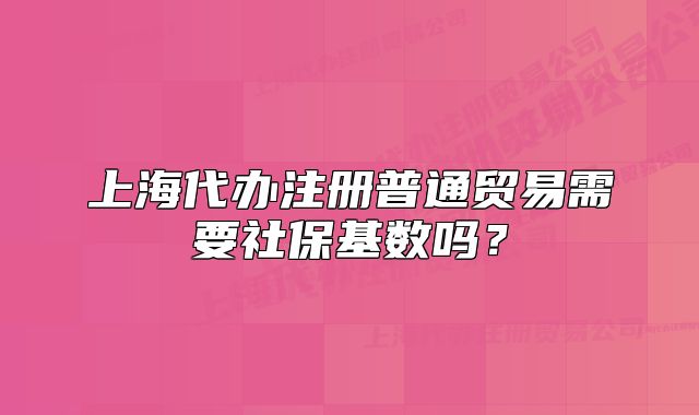 上海代办注册普通贸易需要社保基数吗?