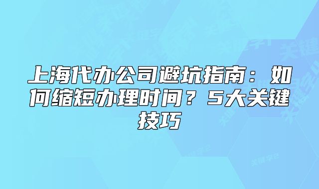 上海代办公司避坑指南:如何缩短办理时间?5大关键技巧