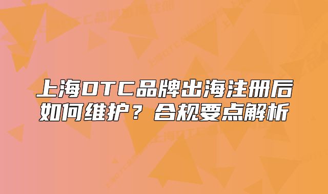 上海DTC品牌出海注册后如何维护?合规要点解析
