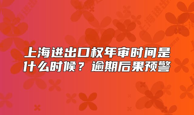 上海进出口权年审时间是什么时候？逾期后果预警