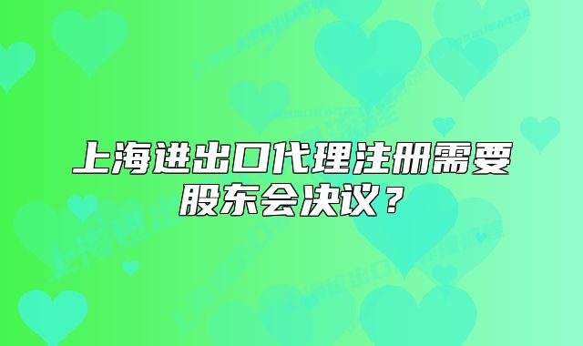 上海进出口代理注册需要股东会决议？