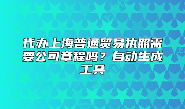 代办上海普通贸易执照需要公司章程吗?自动生成工具