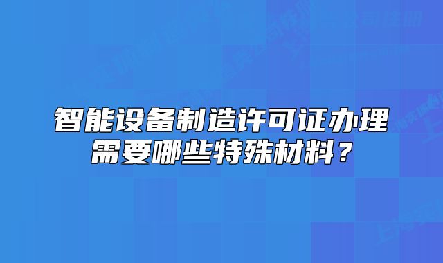 智能设备制造许可证办理需要哪些特殊材料?