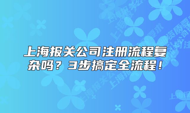 上海报关公司注册流程复杂吗？3步搞定全流程！
