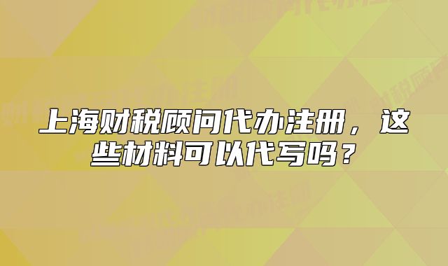 上海财税顾问代办注册,这些材料可以代写吗?
