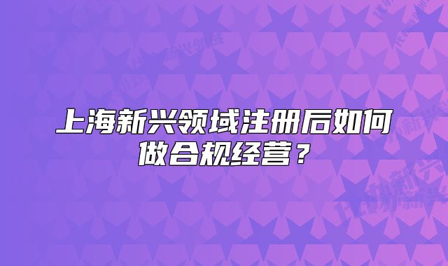 上海新兴领域注册后如何做合规经营?
