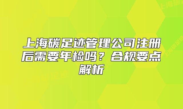 上海碳足迹管理公司注册后需要年检吗?合规要点解析