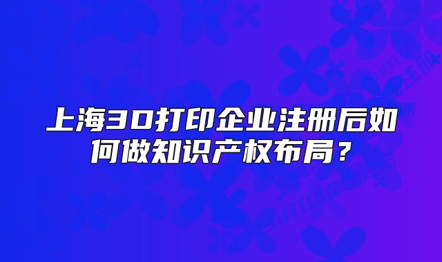 上海3D打印企业注册后如何做知识产权布局?