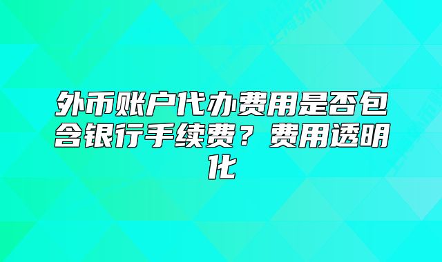 外币账户代办费用是否包含银行手续费?费用透明化