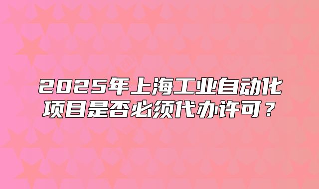 2025年上海工业自动化项目是否必须代办许可？