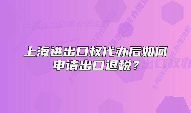 上海进出口权代办后如何申请出口退税?