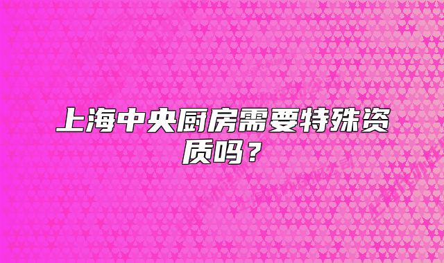上海中央厨房需要特殊资质吗?