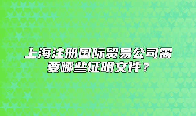 上海注册国际贸易公司需要哪些证明文件?