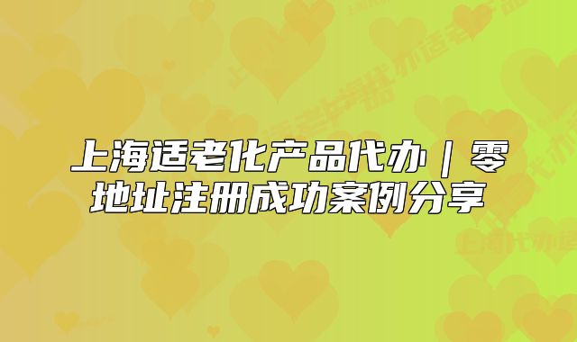 上海适老化产品代办|零地址注册成功案例分享