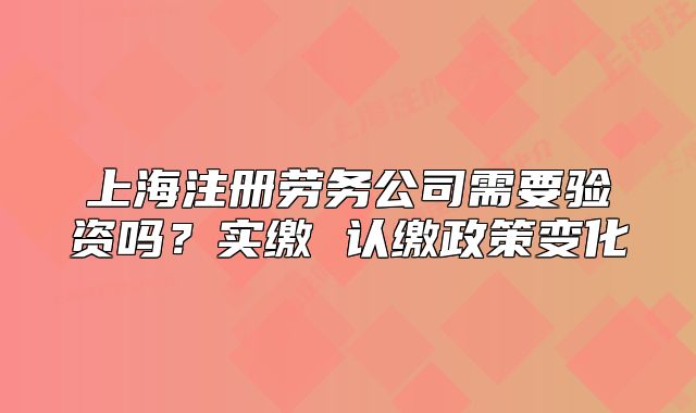 上海注册劳务公司需要验资吗?实缴 认缴政策变化