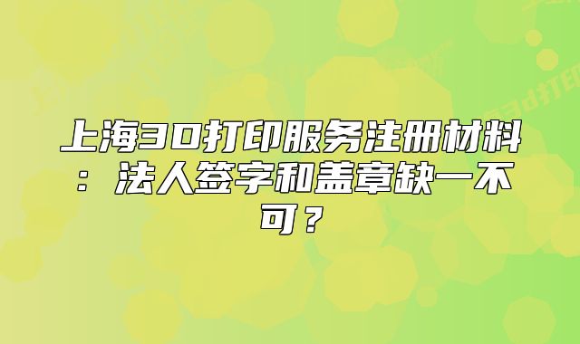 上海3D打印服务注册材料:法人签字和盖章缺一不可?