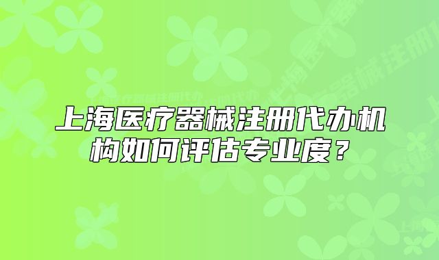 上海医疗器械注册代办机构如何评估专业度？