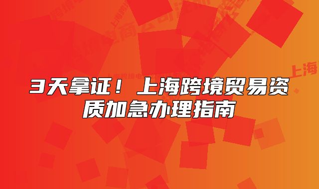 3天拿证！上海跨境贸易资质加急办理指南