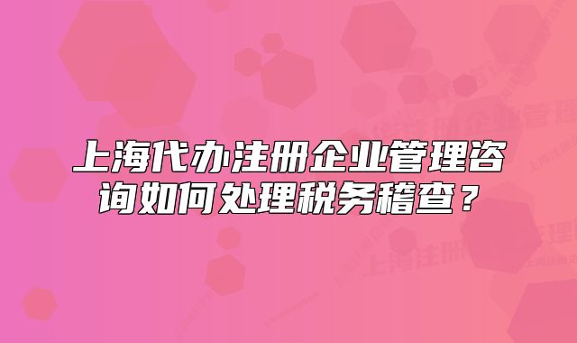 上海代办注册企业管理咨询如何处理税务稽查？